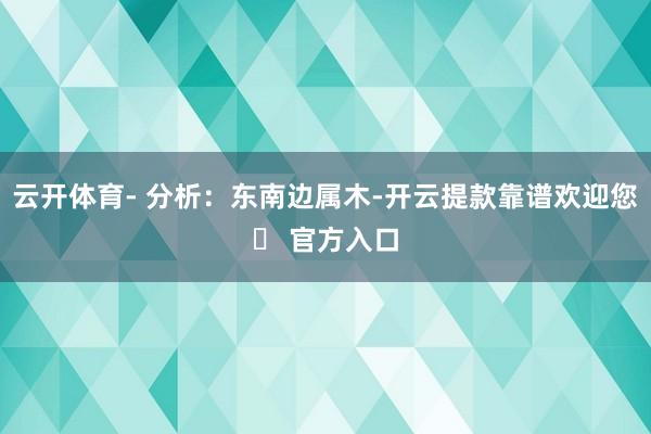 云开体育- 分析：东南边属木-开云提款靠谱欢迎您✅ 官方入口