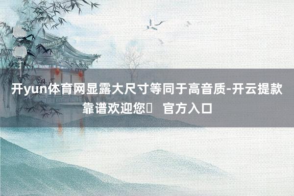 开yun体育网显露大尺寸等同于高音质-开云提款靠谱欢迎您✅ 官方入口