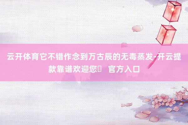 云开体育它不错作念到万古辰的无毒蒸发-开云提款靠谱欢迎您✅ 官方入口