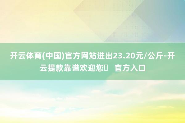 开云体育(中国)官方网站进出23.20元/公斤-开云提款靠谱欢迎您✅ 官方入口