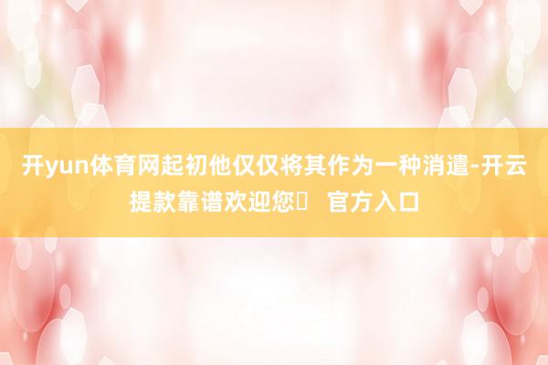 开yun体育网起初他仅仅将其作为一种消遣-开云提款靠谱欢迎您✅ 官方入口