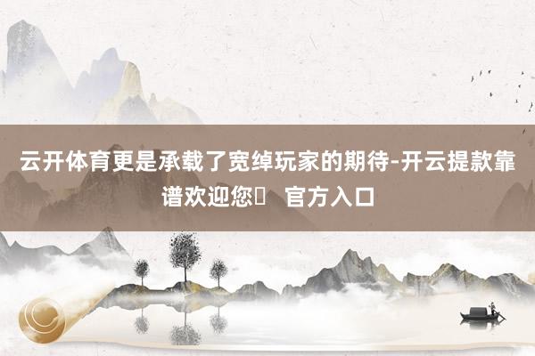 云开体育更是承载了宽绰玩家的期待-开云提款靠谱欢迎您✅ 官方入口