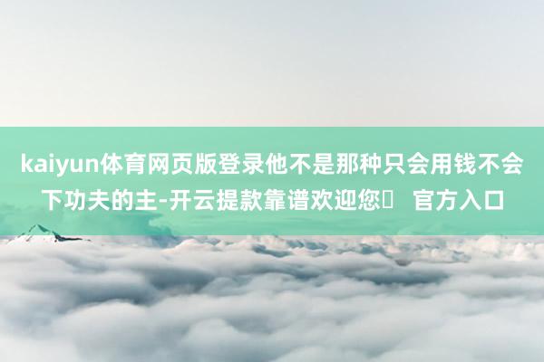 kaiyun体育网页版登录他不是那种只会用钱不会下功夫的主-开云提款靠谱欢迎您✅ 官方入口