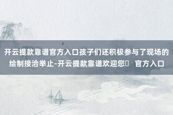 开云提款靠谱官方入口孩子们还积极参与了现场的绘制接洽举止-开云提款靠谱欢迎您✅ 官方入口