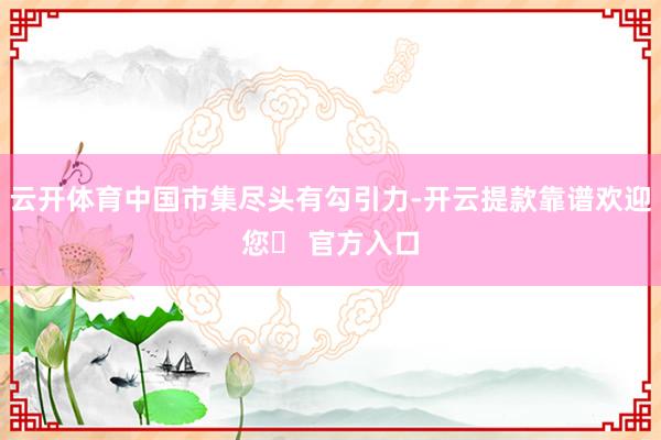云开体育中国市集尽头有勾引力-开云提款靠谱欢迎您✅ 官方入口