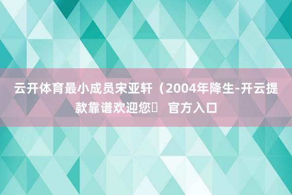 云开体育最小成员宋亚轩（2004年降生-开云提款靠谱欢迎您✅ 官方入口