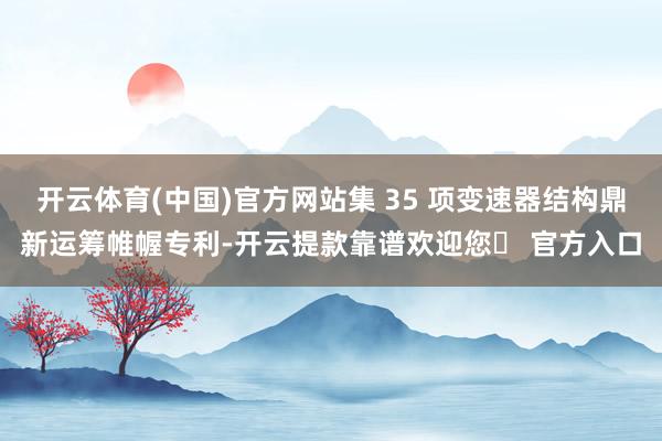 开云体育(中国)官方网站集 35 项变速器结构鼎新运筹帷幄专利-开云提款靠谱欢迎您✅ 官方入口