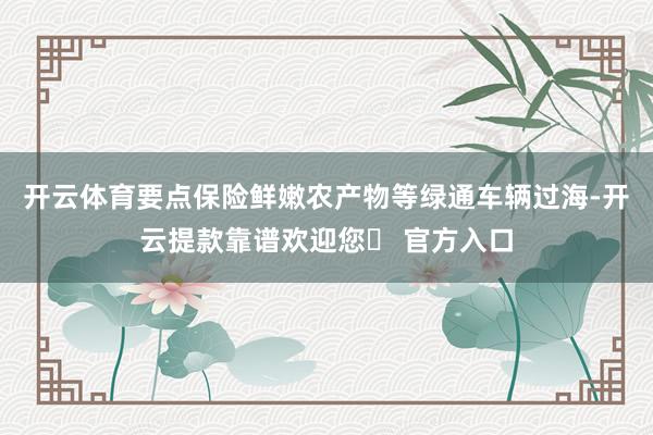 开云体育要点保险鲜嫩农产物等绿通车辆过海-开云提款靠谱欢迎您✅ 官方入口
