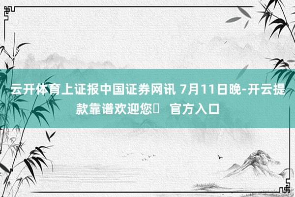 云开体育上证报中国证券网讯 7月11日晚-开云提款靠谱欢迎您✅ 官方入口
