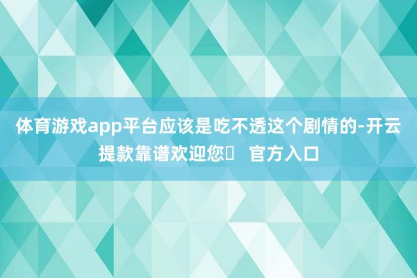 体育游戏app平台应该是吃不透这个剧情的-开云提款靠谱欢迎您✅ 官方入口