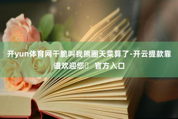 开yun体育网干脆叫我熊圈天菜算了-开云提款靠谱欢迎您✅ 官方入口