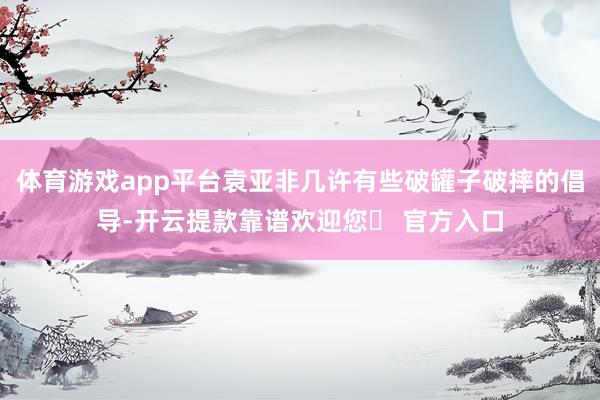 体育游戏app平台袁亚非几许有些破罐子破摔的倡导-开云提款靠谱欢迎您✅ 官方入口