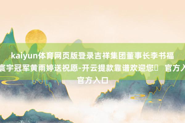 kaiyun体育网页版登录吉祥集团董事长李书福为寰宇冠军黄雨婷送祝愿-开云提款靠谱欢迎您✅ 官方入口