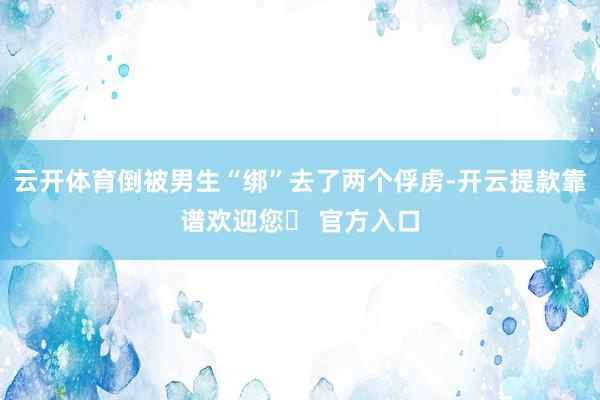 云开体育倒被男生“绑”去了两个俘虏-开云提款靠谱欢迎您✅ 官方入口