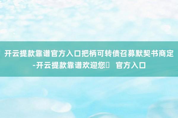 开云提款靠谱官方入口把柄可转债召募默契书商定-开云提款靠谱欢迎您✅ 官方入口