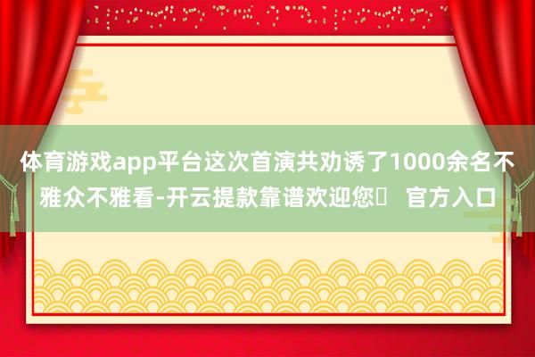 体育游戏app平台这次首演共劝诱了1000余名不雅众不雅看-开云提款靠谱欢迎您✅ 官方入口