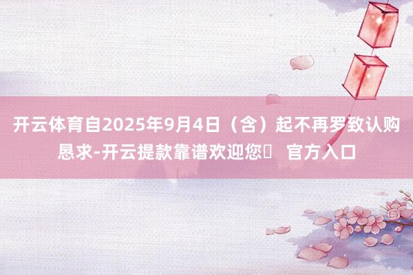 开云体育自2025年9月4日(含)起不再罗致认购恳求-开云提款靠谱欢迎您✅ 官方入口