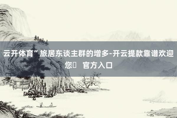 云开体育”旅居东谈主群的增多-开云提款靠谱欢迎您✅ 官方入口