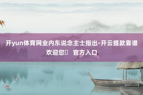 开yun体育网　　业内东说念主士指出-开云提款靠谱欢迎您✅ 官方入口