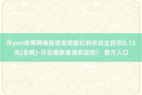 开yun体育网每股派发现款红利东谈主民币0.12元(含税)-开云提款靠谱欢迎您✅ 官方入口