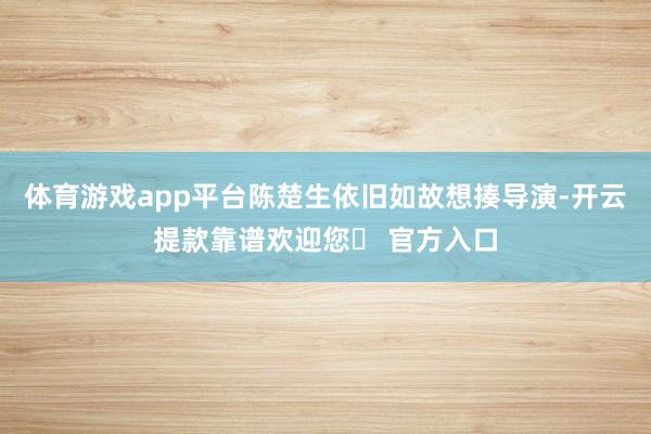 体育游戏app平台陈楚生依旧如故想揍导演-开云提款靠谱欢迎您✅ 官方入口