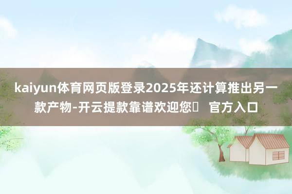 kaiyun体育网页版登录2025年还计算推出另一款产物-开云提款靠谱欢迎您✅ 官方入口