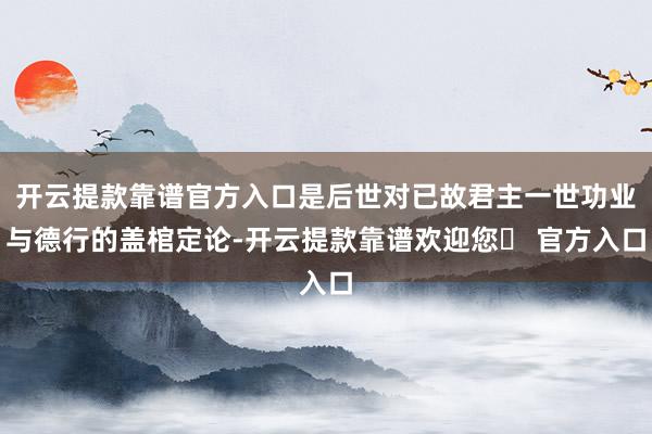 开云提款靠谱官方入口是后世对已故君主一世功业与德行的盖棺定论-开云提款靠谱欢迎您✅ 官方入口