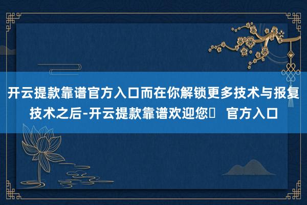 开云提款靠谱官方入口而在你解锁更多技术与报复技术之后-开云提款靠谱欢迎您✅ 官方入口