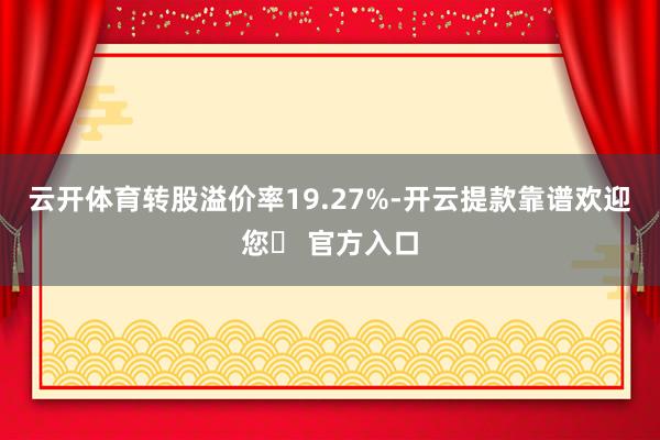 云开体育转股溢价率19.27%-开云提款靠谱欢迎您✅ 官方入口