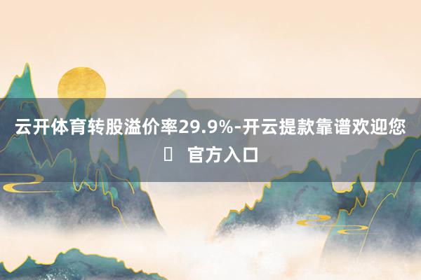 云开体育转股溢价率29.9%-开云提款靠谱欢迎您✅ 官方入口