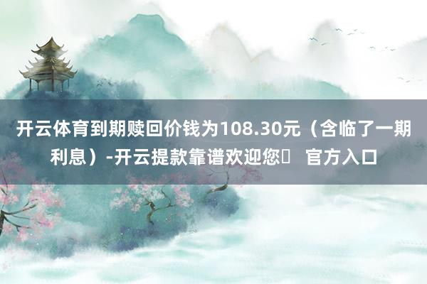 开云体育到期赎回价钱为108.30元(含临了一期利息)-开云提款靠谱欢迎您✅ 官方入口