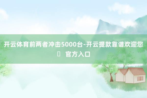 开云体育前两者冲击5000台-开云提款靠谱欢迎您✅ 官方入口
