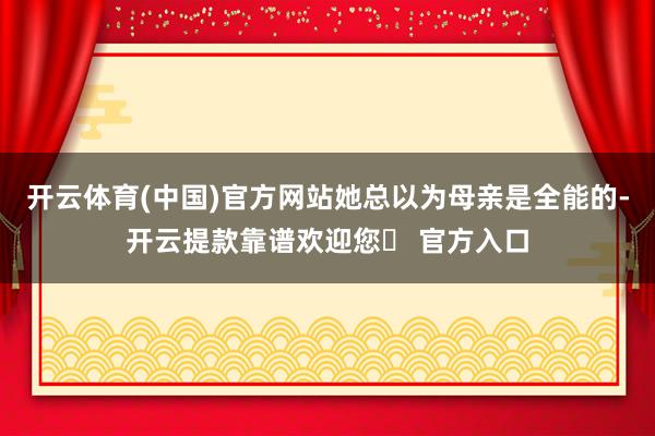 开云体育(中国)官方网站她总以为母亲是全能的-开云提款靠谱欢迎您✅ 官方入口