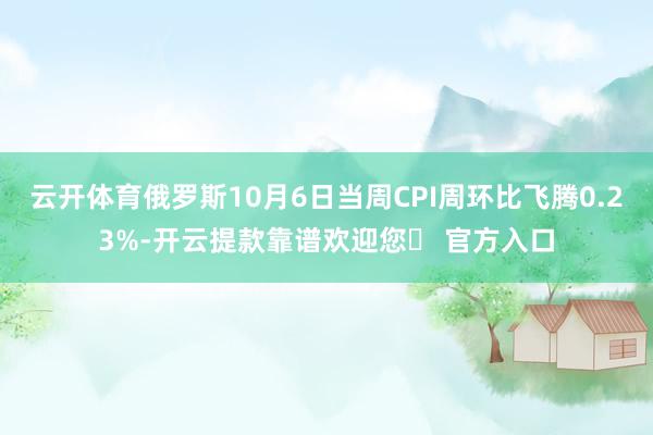 云开体育俄罗斯10月6日当周CPI周环比飞腾0.23%-开云提款靠谱欢迎您✅ 官方入口