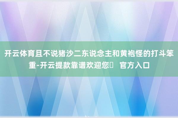开云体育且不说猪沙二东说念主和黄袍怪的打斗笨重-开云提款靠谱欢迎您✅ 官方入口