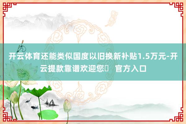 开云体育还能类似国度以旧换新补贴1.5万元-开云提款靠谱欢迎您✅ 官方入口