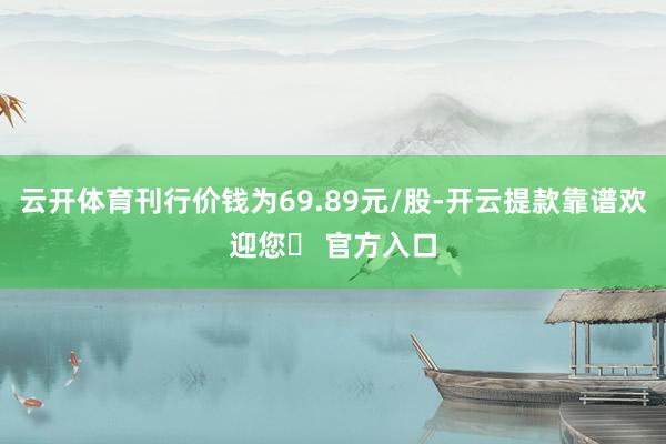 云开体育刊行价钱为69.89元/股-开云提款靠谱欢迎您✅ 官方入口