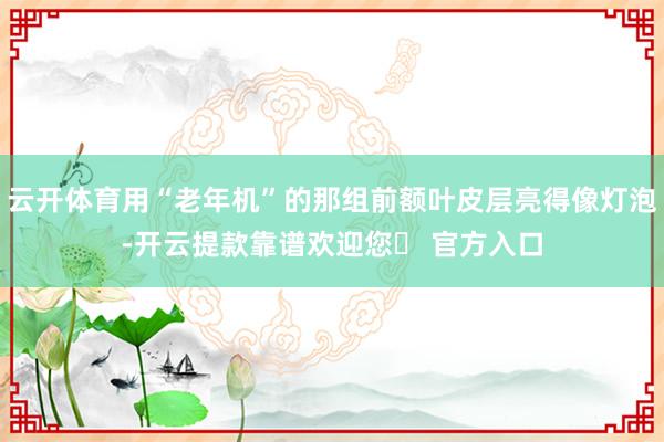 云开体育用“老年机”的那组前额叶皮层亮得像灯泡-开云提款靠谱欢迎您✅ 官方入口