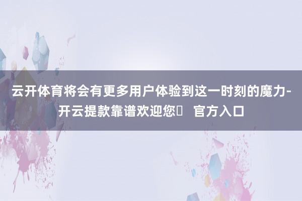 云开体育将会有更多用户体验到这一时刻的魔力-开云提款靠谱欢迎您✅ 官方入口