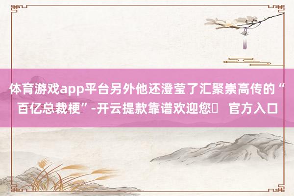 体育游戏app平台另外他还澄莹了汇聚崇高传的“百亿总裁梗”-开云提款靠谱欢迎您✅ 官方入口