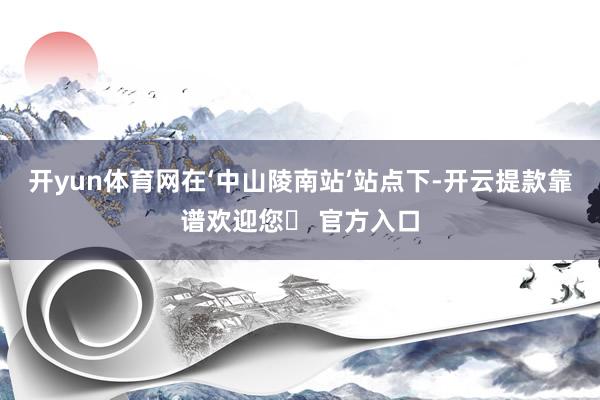 开yun体育网在‘中山陵南站’站点下-开云提款靠谱欢迎您✅ 官方入口