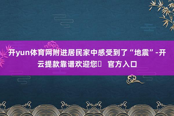 开yun体育网附进居民家中感受到了“地震”-开云提款靠谱欢迎您✅ 官方入口