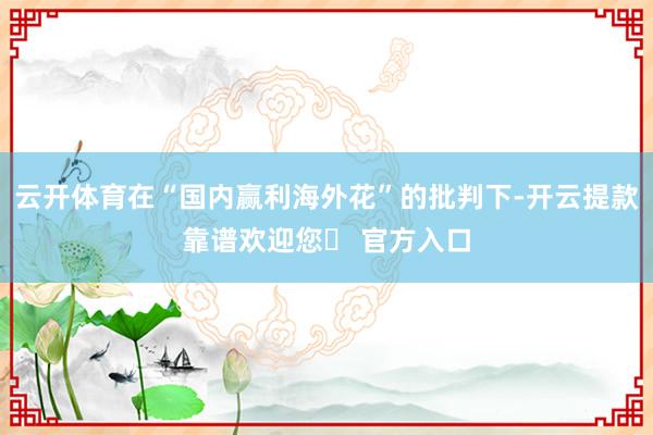 云开体育在“国内赢利海外花”的批判下-开云提款靠谱欢迎您✅ 官方入口