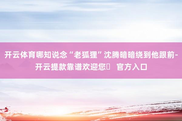 开云体育哪知说念“老狐狸”沈腾暗暗绕到他跟前-开云提款靠谱欢迎您✅ 官方入口