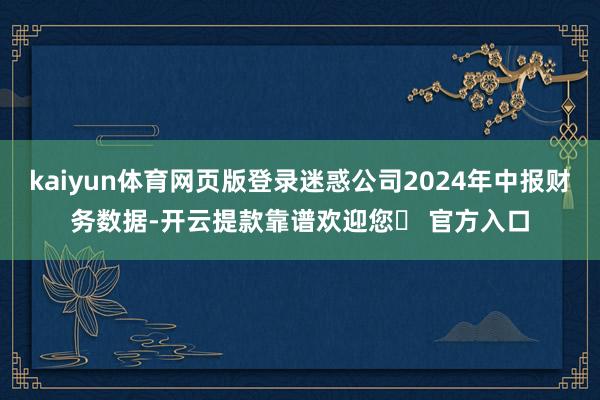 kaiyun体育网页版登录迷惑公司2024年中报财务数据-开云提款靠谱欢迎您✅ 官方入口