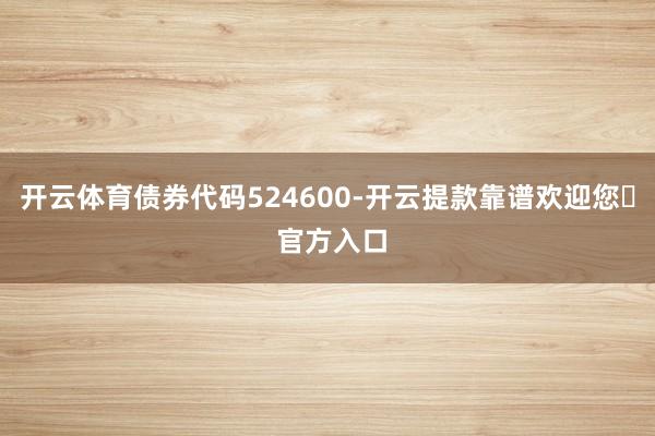 开云体育债券代码524600-开云提款靠谱欢迎您✅ 官方入口