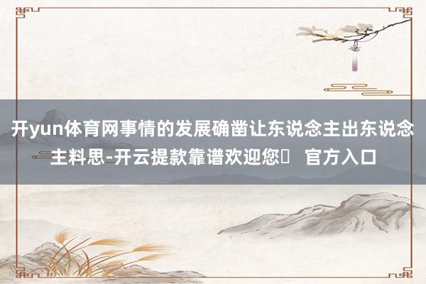 开yun体育网事情的发展确凿让东说念主出东说念主料思-开云提款靠谱欢迎您✅ 官方入口
