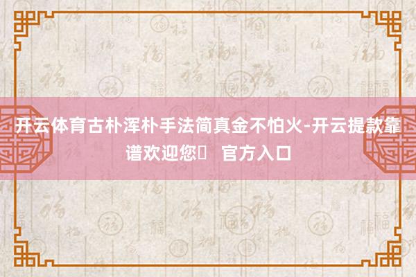 开云体育古朴浑朴手法简真金不怕火-开云提款靠谱欢迎您✅ 官方入口
