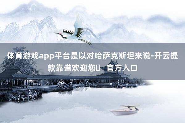 体育游戏app平台是以对哈萨克斯坦来说-开云提款靠谱欢迎您✅ 官方入口