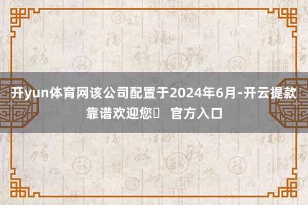 开yun体育网该公司配置于2024年6月-开云提款靠谱欢迎您✅ 官方入口